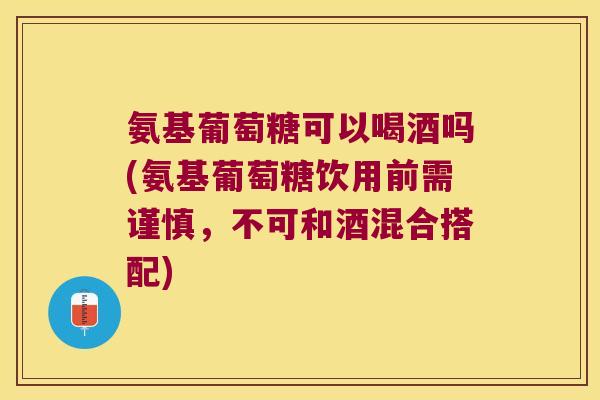 氨基葡萄糖可以喝酒吗(氨基葡萄糖饮用前需谨慎，不可和酒混合搭配)