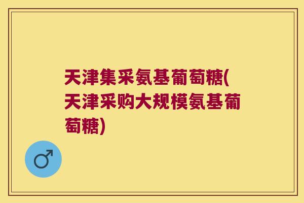 天津集采氨基葡萄糖(天津采购大规模氨基葡萄糖)