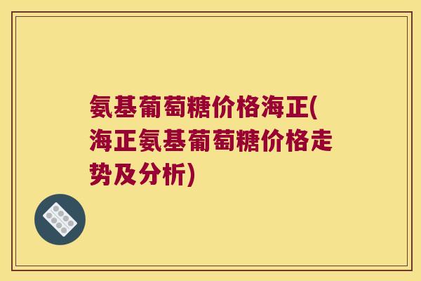 氨基葡萄糖价格海正(海正氨基葡萄糖价格走势及分析)