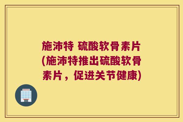 施沛特 硫酸软骨素片(施沛特推出硫酸软骨素片,促进关节健康)