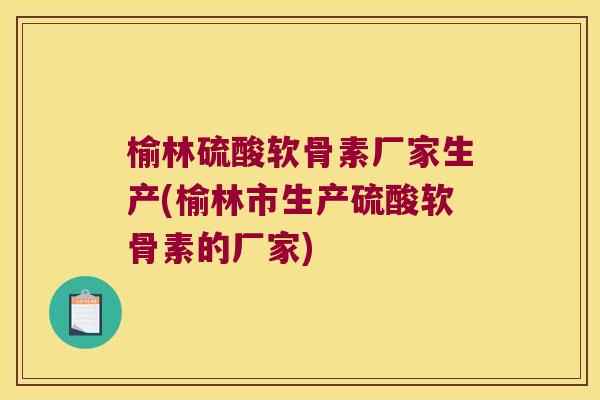 榆林硫酸软骨素厂家生产(榆林市生产硫酸软骨素的厂家)