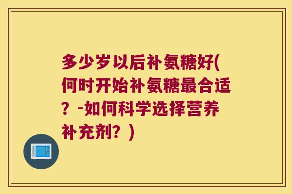 多少岁以后补氨糖好(何时开始补氨糖最合适?-如何科学选择营养补充剂?)