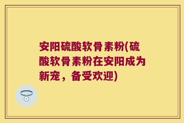安阳硫酸软骨素粉(硫酸软骨素粉在安阳成为新宠,备受欢迎)