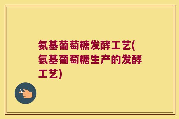 氨基葡萄糖发酵工艺(氨基葡萄糖生产的发酵工艺)
