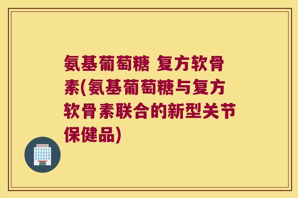 氨基葡萄糖 复方软骨素(氨基葡萄糖与复方软骨素联合的新型关节保健品)
