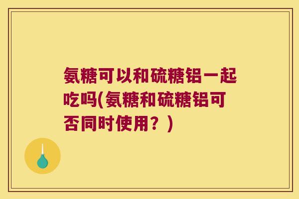 氨糖可以和硫糖铝一起吃吗(氨糖和硫糖铝可否同时使用?)