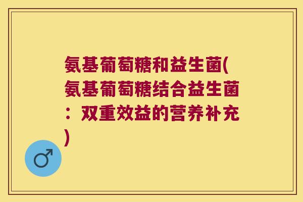 氨基葡萄糖和益生菌(氨基葡萄糖结合益生菌:双重效益的营养补充) 氨基葡萄糖和益生菌(氨基葡萄糖结合益生菌:双重效益的营养补充)