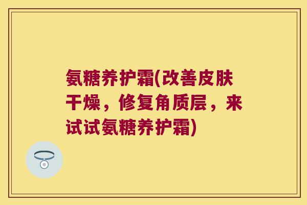 氨糖养护霜(改善皮肤干燥,修复角质层,来试试氨糖养护霜)