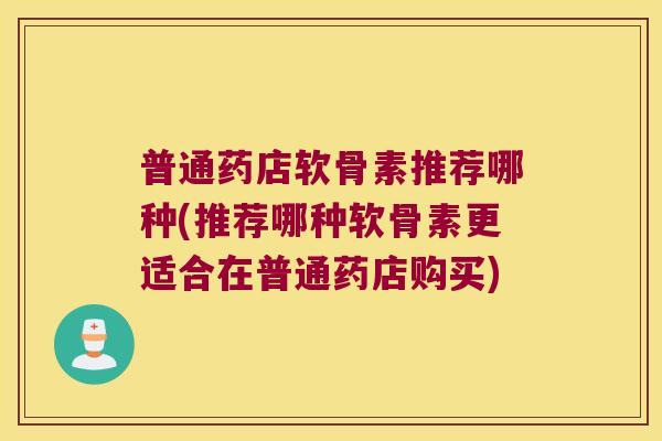 普通药店软骨素推荐哪种(推荐哪种软骨素更适合在普通药店购买)