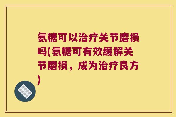 氨糖可以治疗关节磨损吗(氨糖可有效缓解关节磨损,成为治疗良方)