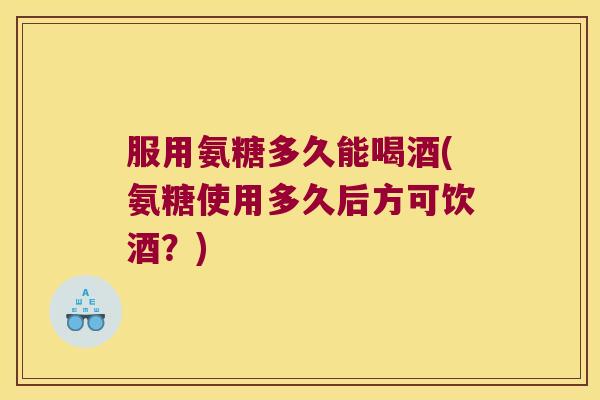 服用氨糖多久能喝酒(氨糖使用多久后方可饮酒?)