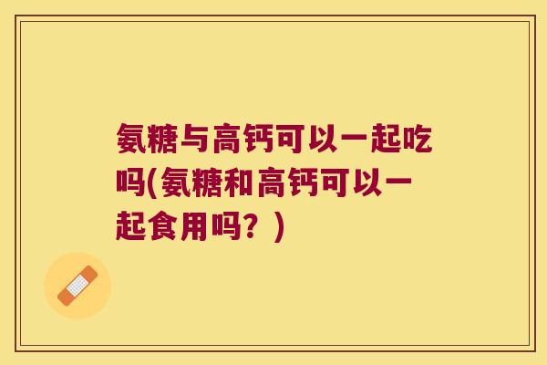 氨糖与高钙可以一起吃吗(氨糖和高钙可以一起食用吗?)