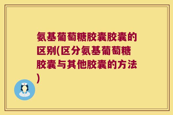 氨基葡萄糖胶囊胶囊的区别(区分氨基葡萄糖胶囊与其他胶囊的方法)