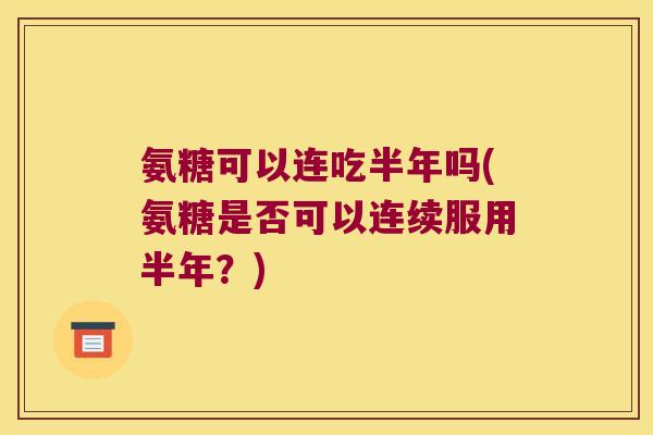 氨糖可以连吃半年吗(氨糖是否可以连续服用半年?)