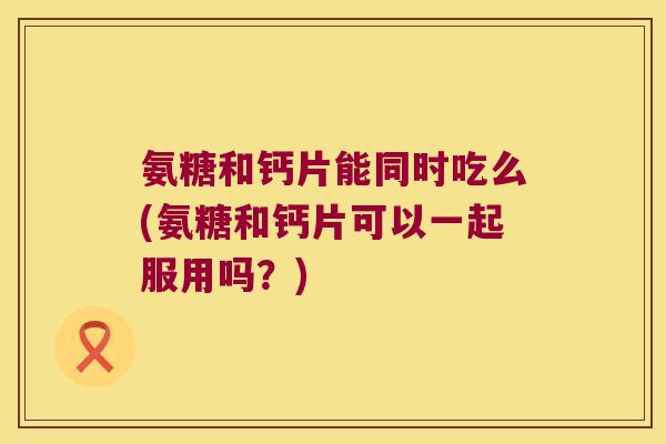 氨糖和钙片能同时吃么(氨糖和钙片可以一起服用吗?)