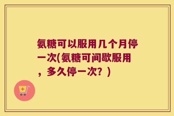 氨糖可以服用几个月停一次(氨糖可间歇服用,多久停一次?)