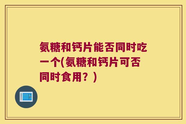 氨糖和钙片能否同时吃一个(氨糖和钙片可否同时食用?)