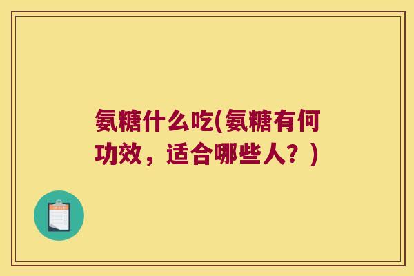 氨糖什么吃(氨糖有何功效,适合哪些人?)