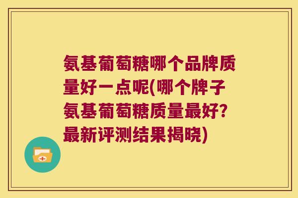 氨基葡萄糖哪个品牌质量好一点呢(哪个牌子氨基葡萄糖质量最好?最新评测结果揭晓)