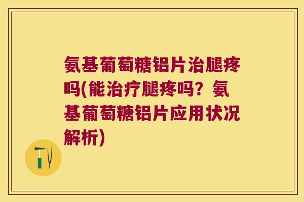 氨基葡萄糖铝片治腿疼吗(能治疗腿疼吗?氨基葡萄糖铝片应用状况解析)