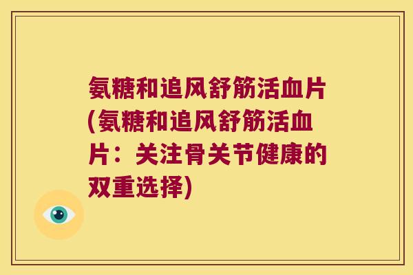 氨糖和追风舒筋活血片(氨糖和追风舒筋活血片:关注骨关节健康的双重选择)