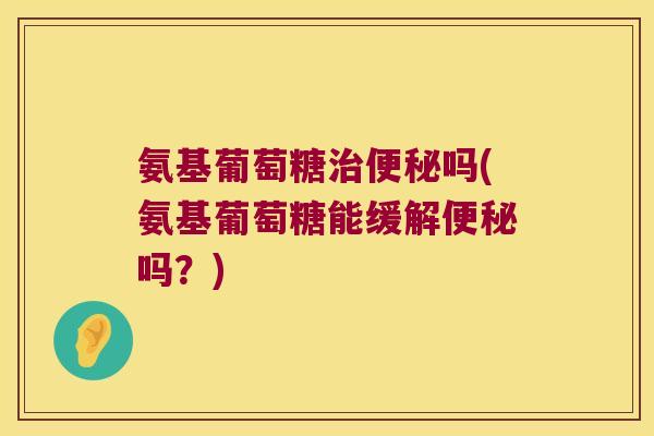 氨基葡萄糖治便秘吗(氨基葡萄糖能缓解便秘吗?)