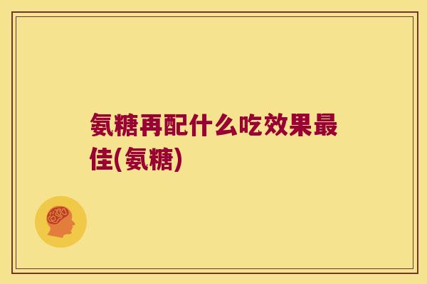 氨糖再配什么吃效果最佳(氨糖)