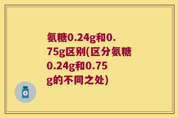 氨糖0.24g和0.75g区别(区分氨糖0.24g和0.75g的不同之处)