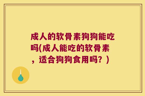 成人的软骨素狗狗能吃吗(成人能吃的软骨素,适合狗狗食用吗?)
