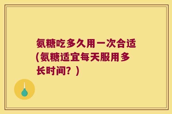 氨糖吃多久用一次合适(氨糖适宜每天服用多长时间？)