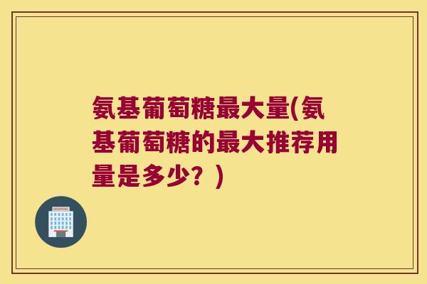氨基葡萄糖最大量(氨基葡萄糖的最大推荐用量是多少?)