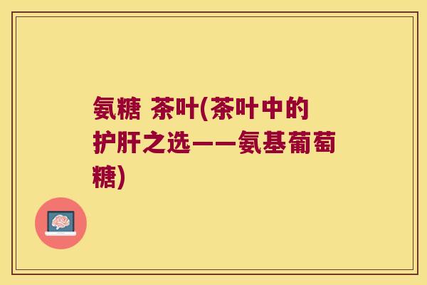 氨糖 茶叶(茶叶中的护肝之选——氨基葡萄糖)