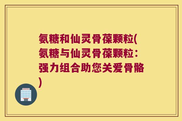 氨糖和仙灵骨葆颗粒(氨糖与仙灵骨葆颗粒:强力组合助您关爱骨骼)