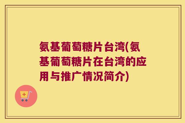 氨基葡萄糖片台湾(氨基葡萄糖片在台湾的应用与推广情况简介)