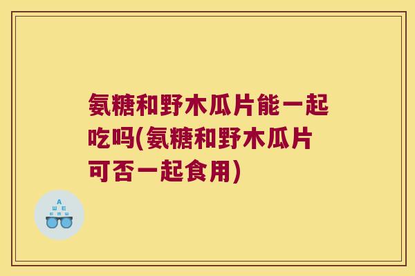 氨糖和野木瓜片能一起吃吗(氨糖和野木瓜片可否一起食用)