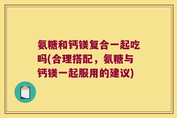 氨糖和钙镁复合一起吃吗(合理搭配,氨糖与钙镁一起服用的建议)