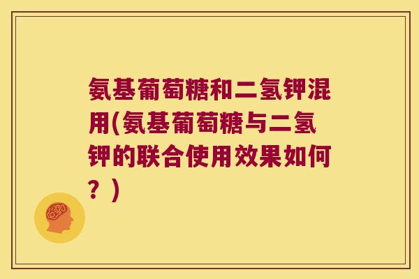 氨基葡萄糖和二氢钾混用(氨基葡萄糖与二氢钾的联合使用效果如何?)