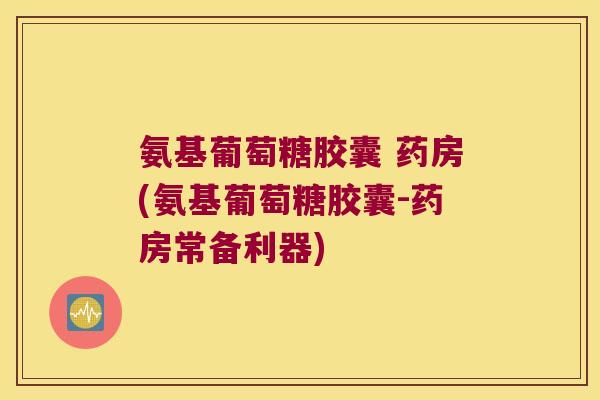 氨基葡萄糖胶囊 药房(氨基葡萄糖胶囊-药房常备利器)