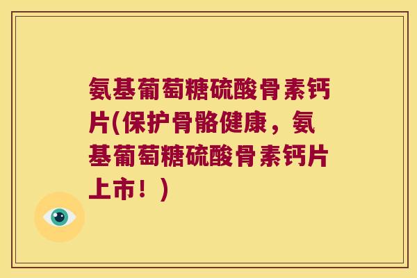 氨基葡萄糖硫酸骨素钙片(保护骨骼健康,氨基葡萄糖硫酸骨素钙片上市!)