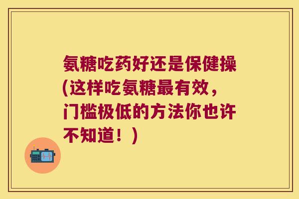 氨糖吃药好还是保健操(这样吃氨糖最有效,门槛极低的方法你也许不知道!)