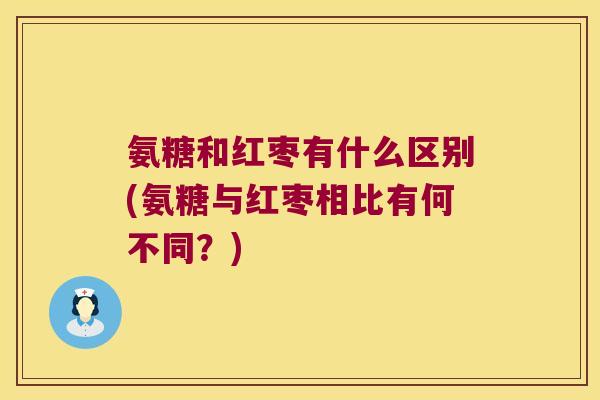 氨糖和红枣有什么区别(氨糖与红枣相比有何不同?)