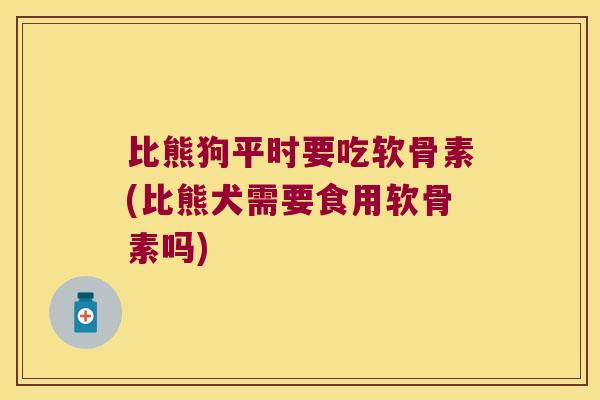 比熊狗平时要吃软骨素(比熊犬需要食用软骨素吗)