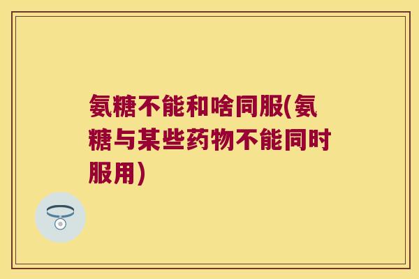 氨糖不能和啥同服(氨糖与某些药物不能同时服用)
