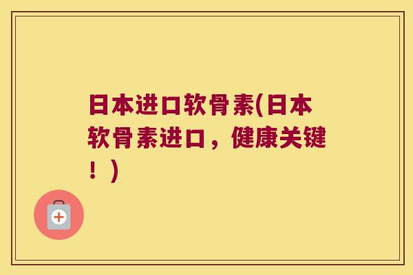日本进口软骨素(日本软骨素进口，健康关键！)