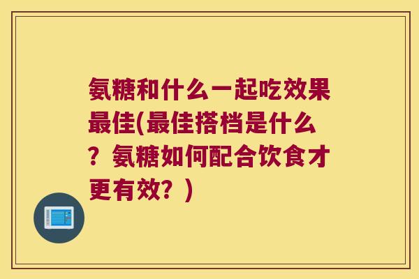 氨糖和什么一起吃效果最佳(最佳搭档是什么？氨糖如何配合饮食才更有效？)