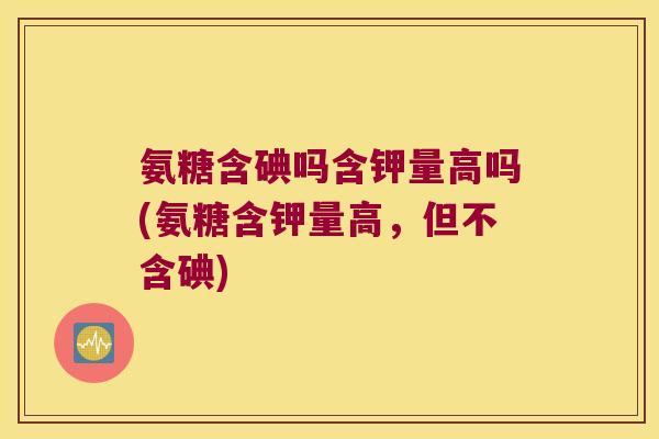 氨糖含碘吗含钾量高吗(氨糖含钾量高,但不含碘)