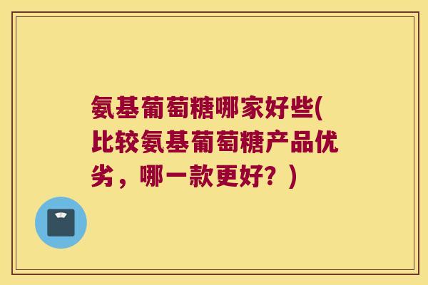 氨基葡萄糖哪家好些(比较氨基葡萄糖产品优劣,哪一款更好?)