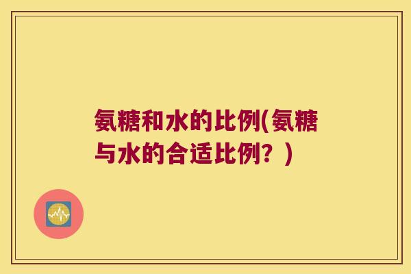 氨糖和水的比例(氨糖与水的合适比例?)