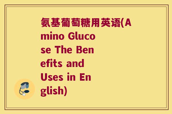 氨基葡萄糖用英语(Amino Glucose The Benefits and Uses in English)