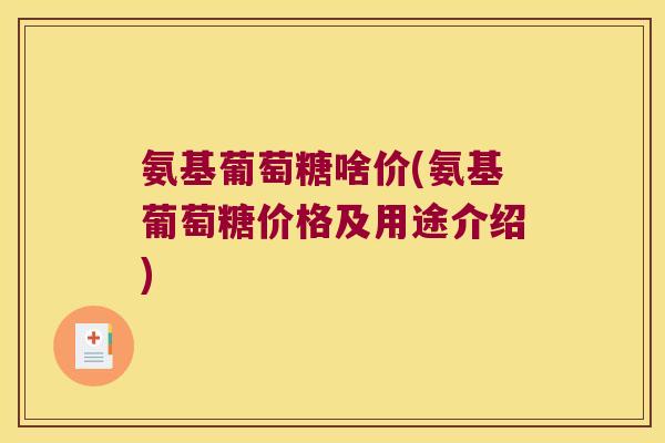 氨基葡萄糖啥价(氨基葡萄糖价格及用途介绍) 氨基葡萄糖啥价(氨基葡萄糖价格及用途介绍)